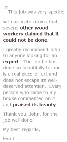 "This job was very specific with intricate curves that several other wood workers claimed that it could not be done. I greatly recommend John to anyone looking for an expert. The job he has done so beautifully for me is a real piece-of-art and does not escape its well-deserved attention. Every person who came to my house commented on it and praised its beauty. Thank you, John, for the job well done.
My best regards, Eva J